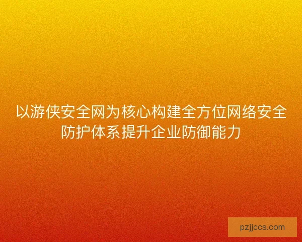 以游侠安全网为核心构建全方位网络安全防护体系提升企业防御能力