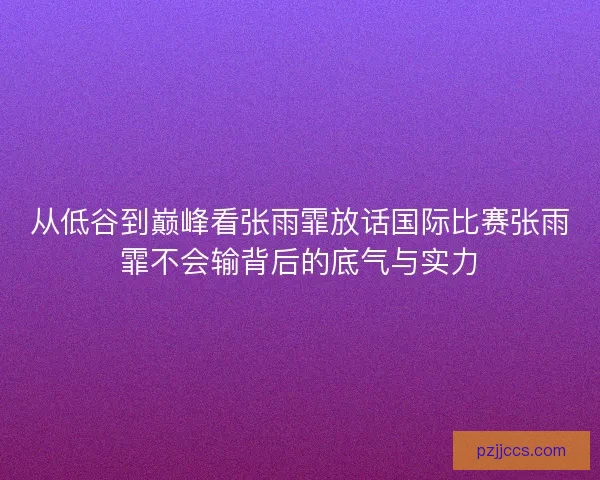 从低谷到巅峰看张雨霏放话国际比赛张雨霏不会输背后的底气与实力