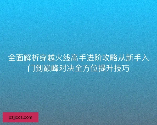 全面解析穿越火线高手进阶攻略从新手入门到巅峰对决全方位提升技巧