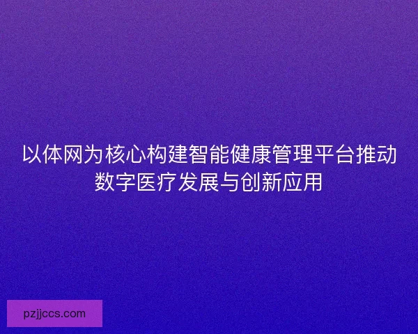 以体网为核心构建智能健康管理平台推动数字医疗发展与创新应用 以体网为核心构建智能健康管理平台推动数字医疗发展与创新应用
