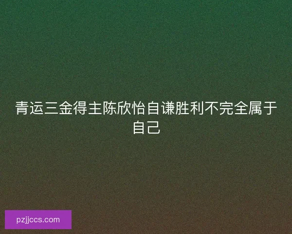 青运三金得主陈欣怡自谦胜利不完全属于自己