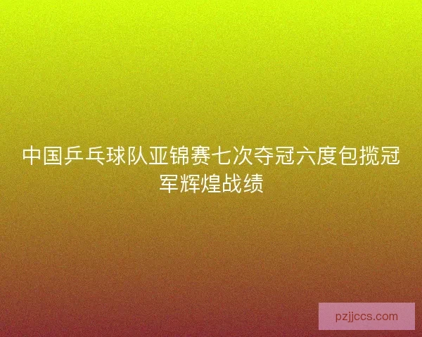 中国乒乓球队亚锦赛七次夺冠六度包揽冠军辉煌战绩 中国乒乓球队亚锦赛七次夺冠六度包揽冠军辉煌战绩