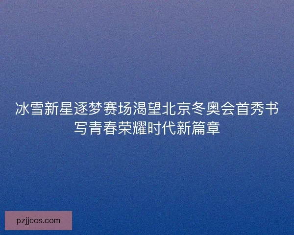 冰雪新星逐梦赛场渴望北京冬奥会首秀书写青春荣耀时代新篇章 冰雪新星逐梦赛场渴望北京冬奥会首秀书写青春荣耀时代新篇章