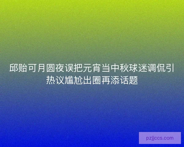 邱贻可月圆夜误把元宵当中秋球迷调侃引热议尴尬出圈再添话题 邱贻可月圆夜误把元宵当中秋球迷调侃引热议尴尬出圈再添话题
