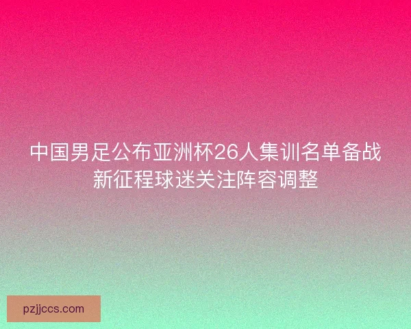 中国男足公布亚洲杯26人集训名单备战新征程球迷关注阵容调整