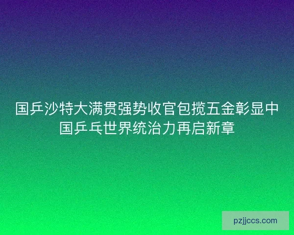 国乒沙特大满贯强势收官包揽五金彰显中国乒乓世界统治力再启新章