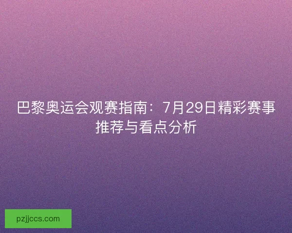 巴黎奥运会观赛指南：7月29日精彩赛事推荐与看点分析