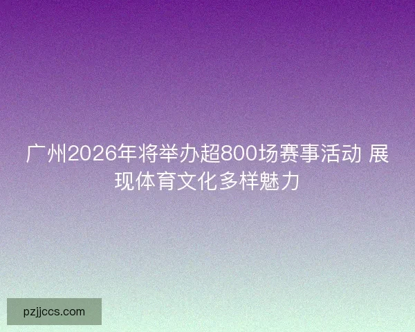 广州2026年将举办超800场赛事活动 展现体育文化多样魅力