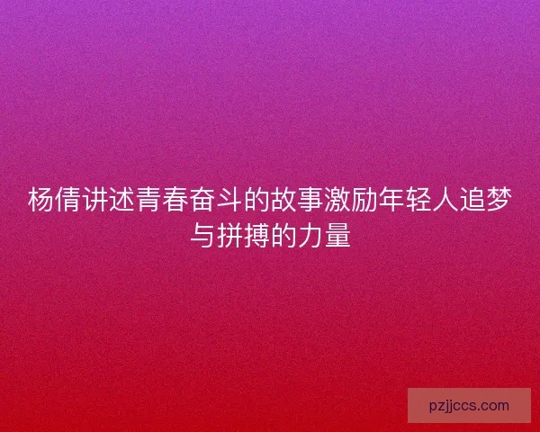 杨倩讲述青春奋斗的故事激励年轻人追梦与拼搏的力量