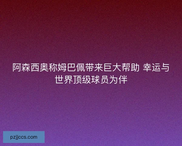 阿森西奥称姆巴佩带来巨大帮助 幸运与世界顶级球员为伴