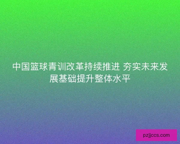 中国篮球青训改革持续推进 夯实未来发展基础提升整体水平