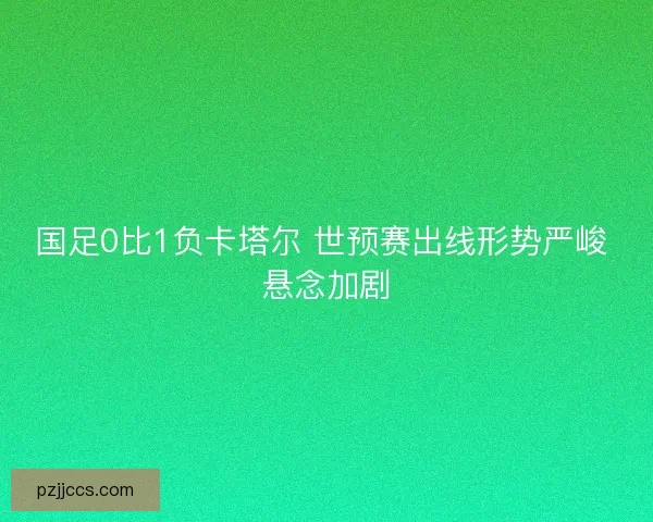 国足0比1负卡塔尔 世预赛出线形势严峻 悬念加剧